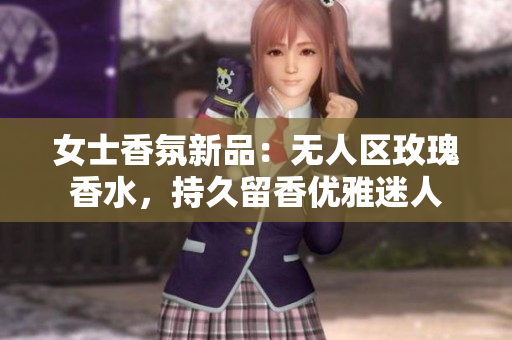 女士香氛新品：无人区玫瑰香水，持久留香优雅迷人