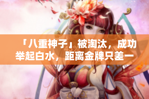 「八重神子」被淘汰，成功举起白水，距离金牌只差一步！
