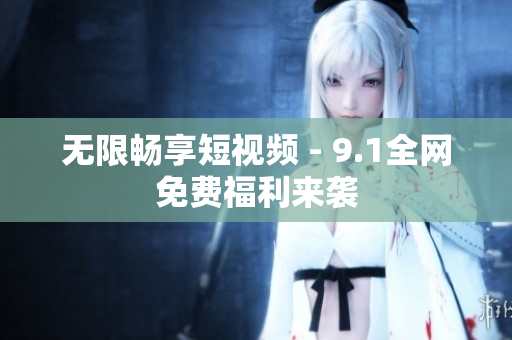 无限畅享短视频 - 9.1全网免费福利来袭