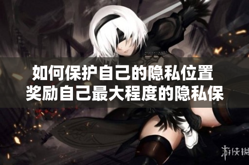 如何保护自己的隐私位置 奖励自己最大程度的隐私保护