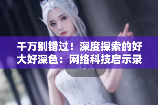 千万别错过！深度探索的好大好深色：网络科技启示录