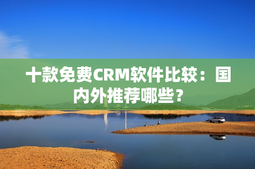 十款免费CRM软件比较：国内外推荐哪些？