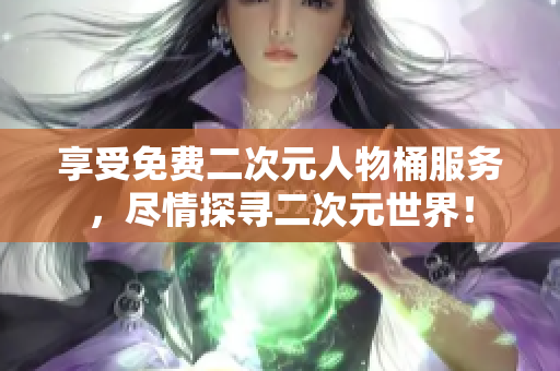 享受免费二次元人物桶服务，尽情探寻二次元世界！