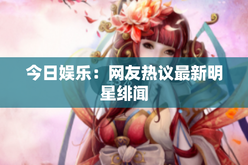 今日娱乐：网友热议最新明星绯闻