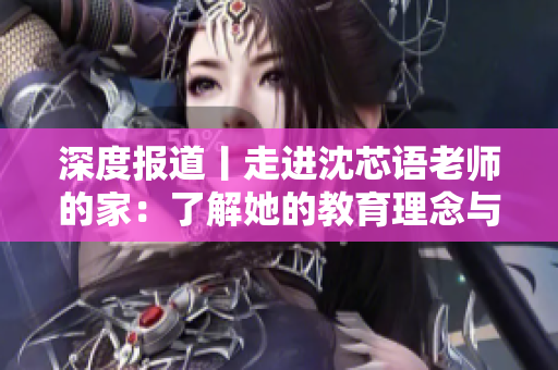 深度报道丨走进沈芯语老师的家：了解她的教育理念与生活习惯