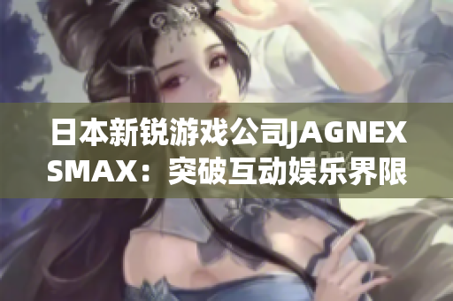 日本新锐游戏公司JAGNEXSMAX：突破互动娱乐界限