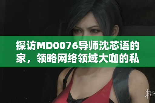 探访MD0076导师沈芯语的家，领略网络领域大咖的私人风采