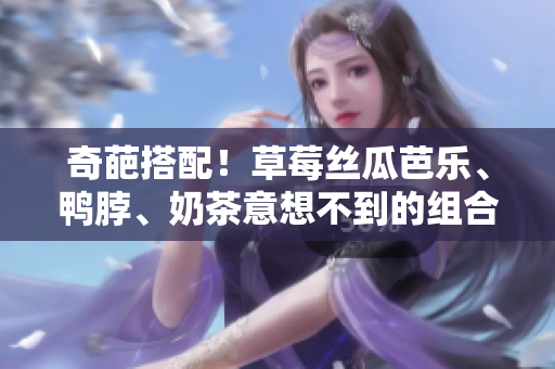 奇葩搭配！草莓丝瓜芭乐、鸭脖、奶茶意想不到的组合