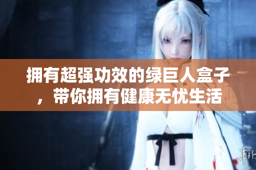 拥有超强功效的绿巨人盒子，带你拥有健康无忧生活