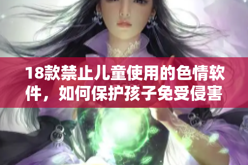 18款禁止儿童使用的色情软件，如何保护孩子免受侵害？