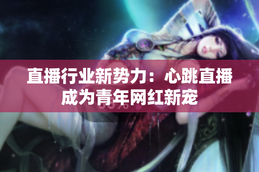 直播行业新势力：心跳直播成为青年网红新宠
