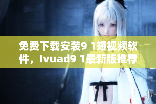 免费下载安装9 1短视频软件，Ivuad9 1最新版推荐