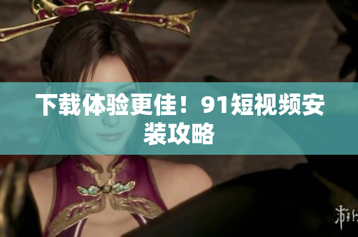 下载体验更佳！91短视频安装攻略