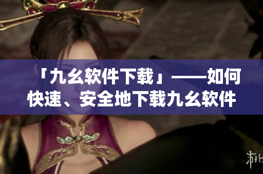 「九幺软件下载」——如何快速、安全地下载九幺软件？)