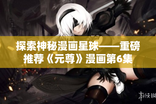 探索神秘漫画星球——重磅推荐《元尊》漫画第6集