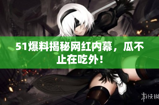 51爆料揭秘网红内幕，瓜不止在吃外！
