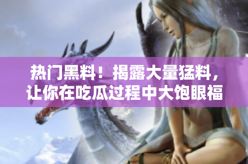 热门黑料！揭露大量猛料，让你在吃瓜过程中大饱眼福