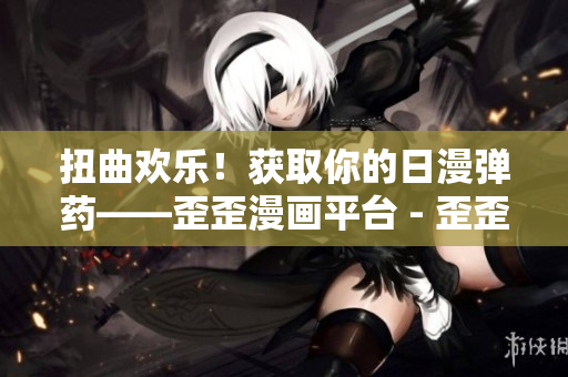 扭曲欢乐！获取你的日漫弹药——歪歪漫画平台 - 歪歪漫画：互联网动漫新乐园