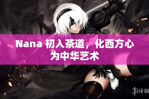 Nana 初入茶道，化西方心为中华艺术