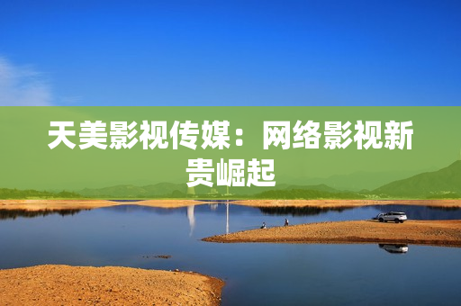 天美影视传媒：网络影视新贵崛起
