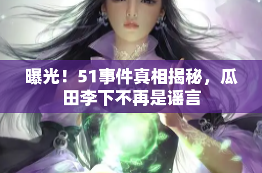 曝光！51事件真相揭秘，瓜田李下不再是谣言