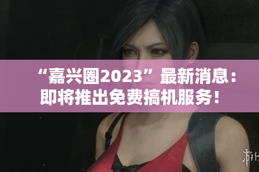 “嘉兴圈2023”最新消息：即将推出免费搞机服务！