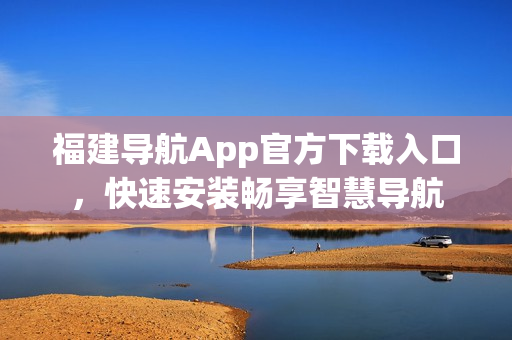 福建导航App官方下载入口，快速安装畅享智慧导航