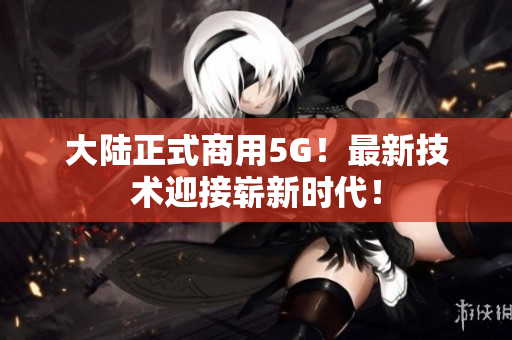 大陆正式商用5G！最新技术迎接崭新时代！