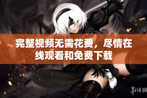 完整视频无需花费，尽情在线观看和免费下载