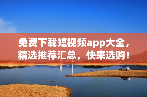 免费下载短视频app大全，精选推荐汇总，快来选购！