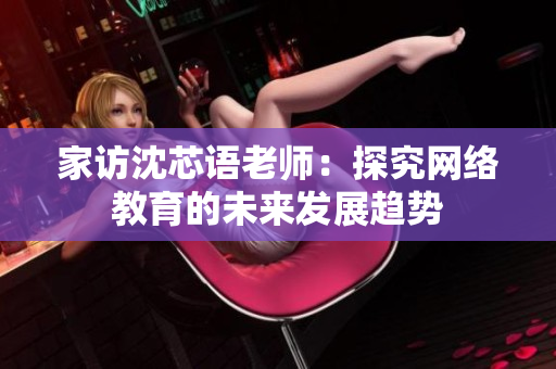 家访沈芯语老师：探究网络教育的未来发展趋势