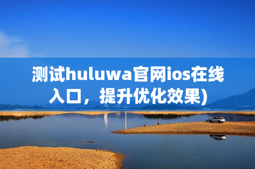 测试huluwa官网ios在线入口，提升优化效果)