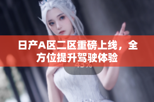 日产A区二区重磅上线，全方位提升驾驶体验