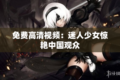 免费高清视频：迷人少女惊艳中国观众