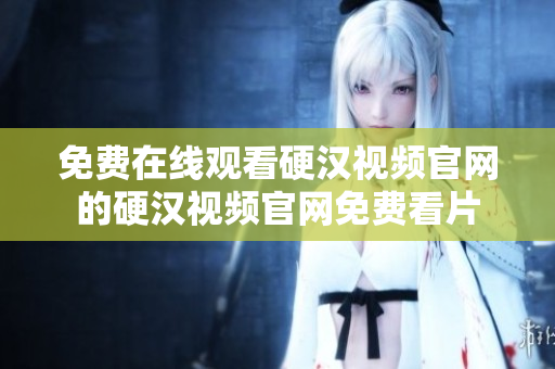 免费在线观看硬汉视频官网的硬汉视频官网免费看片