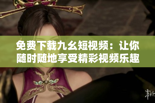 免费下载九幺短视频：让你随时随地享受精彩视频乐趣