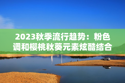 2023秋季流行趋势：粉色调和樱桃秋葵元素炫酷结合
