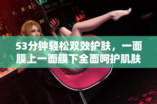 53分钟轻松双效护肤，一面膜上一面膜下全面呵护肌肤