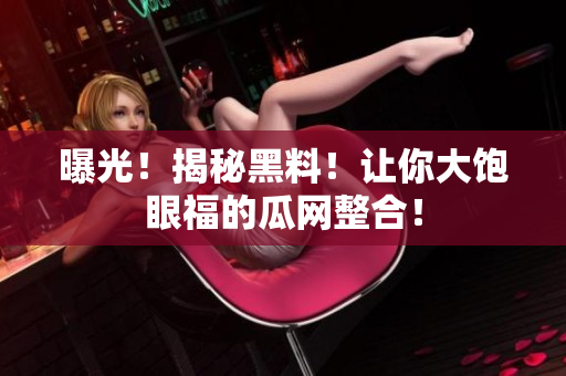 曝光！揭秘黑料！让你大饱眼福的瓜网整合！