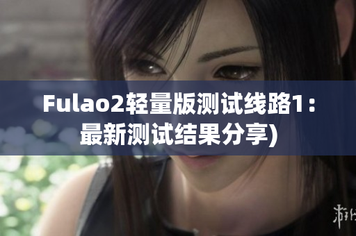 Fulao2轻量版测试线路1：最新测试结果分享)