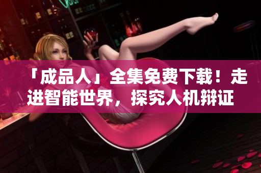「成品人」全集免费下载！走进智能世界，探究人机辩证关系
