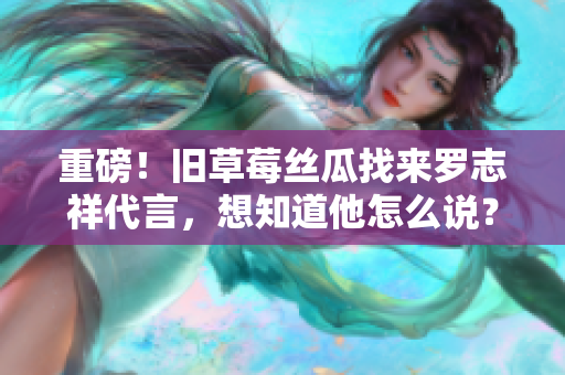 重磅！旧草莓丝瓜找来罗志祥代言，想知道他怎么说？快来看！