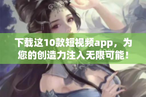 下载这10款短视频app，为您的创造力注入无限可能！