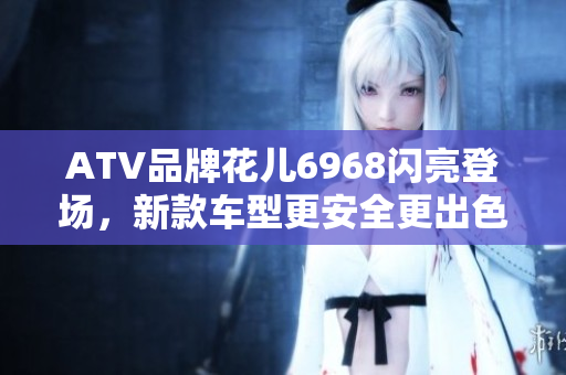 ATV品牌花儿6968闪亮登场，新款车型更安全更出色！