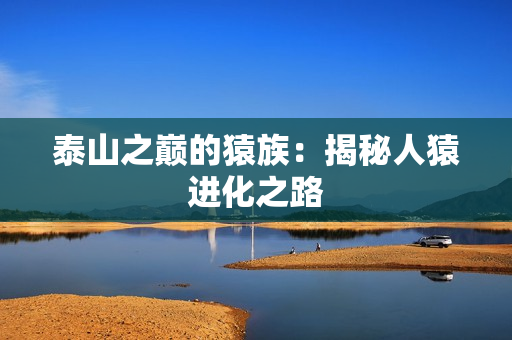 泰山之巅的猿族：揭秘人猿进化之路