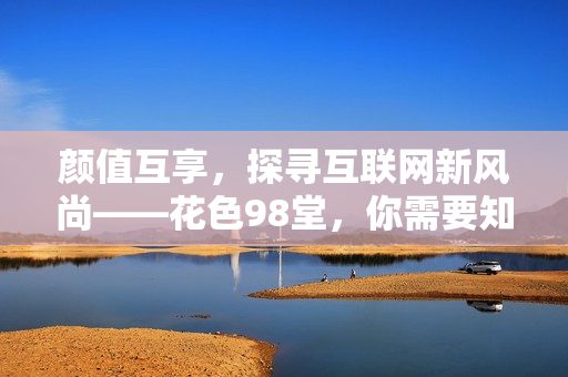 颜值互享，探寻互联网新风尚——花色98堂，你需要知道的一切
