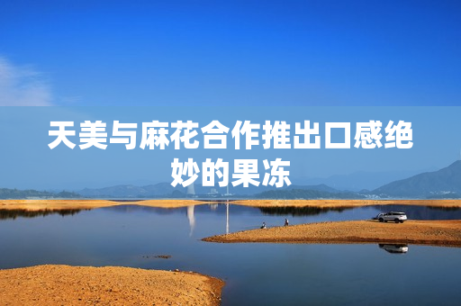 天美与麻花合作推出口感绝妙的果冻