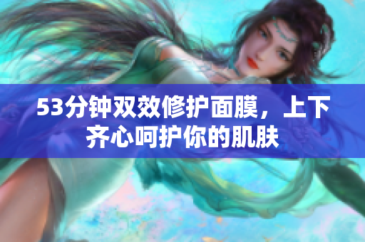 53分钟双效修护面膜，上下齐心呵护你的肌肤