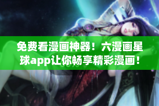 免费看漫画神器！六漫画星球app让你畅享精彩漫画！