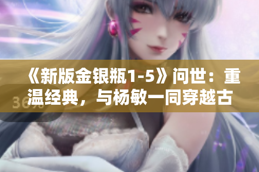 《新版金银瓶1-5》问世：重温经典，与杨敏一同穿越古今